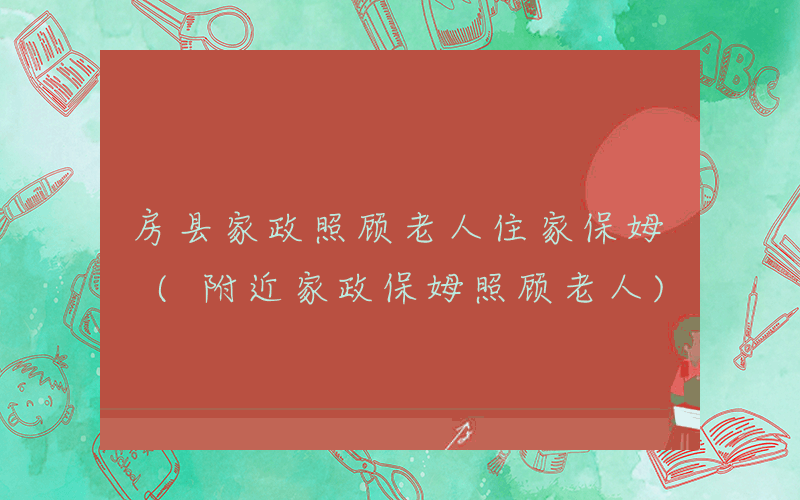 房县家政照顾老人住家保姆 (附近家政保姆照顾老人)
